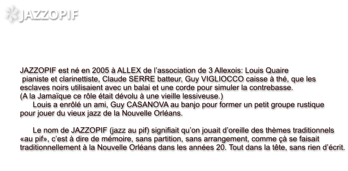 JAZZOPIF     JAZZOPIF est né en 2005 à ALLEX de l’association de 3 Allexois: Louis Quaire  pianiste et clarinettiste, Claude SERRE batteur, Guy VIGLIOCCO caisse à thé, que les esclaves noirs utilisaient avec un balai et une corde pour simuler la contrebasse. (A la Jamaïque ce rôle était dévolu à une vieille lessiveuse.)        Louis a enrôlé un ami, Guy CASANOVA au banjo pour former un petit groupe rustique  pour jouer du vieux jazz de la Nouvelle Orléans.              Le nom de JAZZOPIF (jazz au pif) signifiait qu’on jouait d’oreille des thèmes traditionnels «au pif», c’est à dire de mémoire, sans partition, sans arrangement, comme çà se faisait  traditionnellement à la Nouvelle Orléans dans les années 20. Tout dans la tête, sans rien d’écrit.