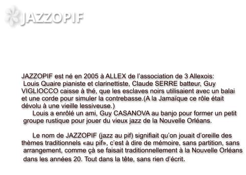 JAZZOPIF     JAZZOPIF est né en 2005 à ALLEX de l’association de 3 Allexois:  Louis Quaire pianiste et clarinettiste, Claude SERRE batteur, Guy  VIGLIOCCO caisse à thé, que les esclaves noirs utilisaient avec un balai  et une corde pour simuler la contrebasse.(A la Jamaïque ce rôle était  dévolu à une vieille lessiveuse.)        Louis a enrôlé un ami, Guy CASANOVA au banjo pour former un petit  groupe rustique pour jouer du vieux jazz de la Nouvelle Orléans.              Le nom de JAZZOPIF (jazz au pif) signifiait qu’on jouait d’oreille des  thèmes traditionnels «au pif», c’est à dire de mémoire, sans partition, sans  arrangement, comme çà se faisait traditionnellement à la Nouvelle Orléans  dans les années 20. Tout dans la tête, sans rien d’écrit.